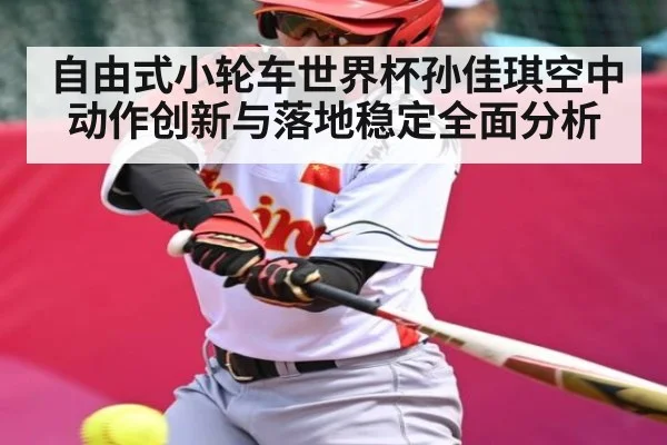 自由式小轮车世界杯孙佳琪空中动作创新与落地稳定全面分析