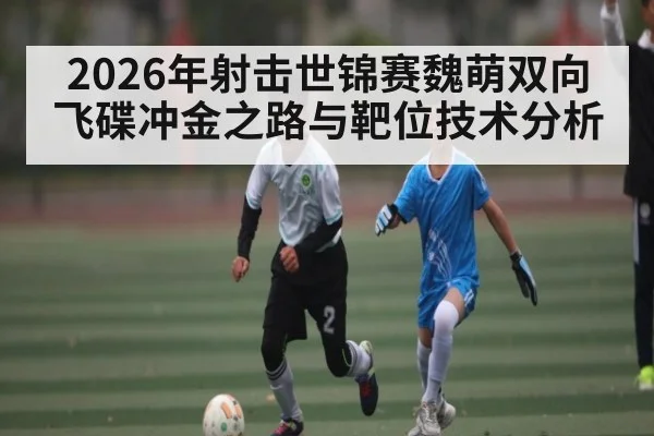 2026年射击世锦赛魏萌双向飞碟冲金之路与靶位技术分析
